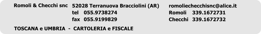 Romoli & Checchi snc	 romoliechecchisnc@alice.it Romoli	339.1672731 Checchi	339.1672732 52028 Terranuova Bracciolini (AR) tel	055.9738274 fax	055.9199829 TOSCANA e UMBRIA  -  CARTOLERIA e FISCALE