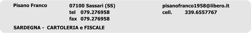 Romoli &Checchi snc	 romoliechecchisnc@alice.it Romoli	339 1672731 Checchi	339 1672732 52028 Terranuova Bracciolini (AR) tel	055.9738274 fax	055.9199829 TOSCANA  -  CARTOLERIA e FISCALE  Pisano Franco	 pisanofranco1958@libero.it cell.		339.6557767 07100 Sassari (SS) tel	079.276958 fax	079.276958 SARDEGNA -  CARTOLERIA e FISCALE